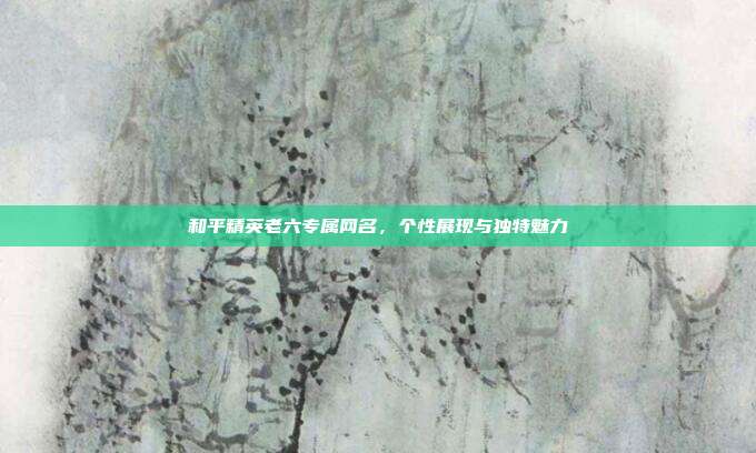 和平精英老六专属网名,个性展现与独特魅力