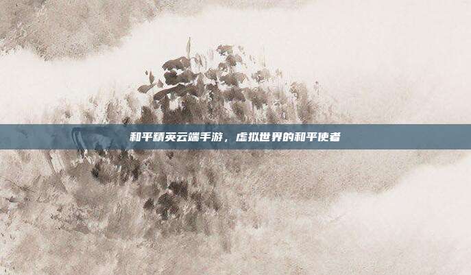 和平精英云端手游,虚拟世界的和平使者
