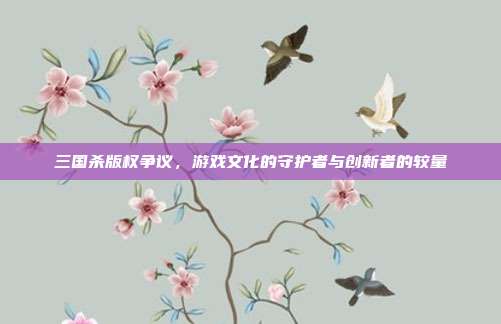 三国杀版权争议,游戏文化的守护者与创新者的较量