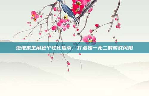 绝地求生角色个性化指南,打造独一无二的游戏风格