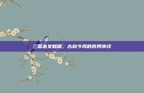 三国杀女翻唱,古韵今风的跨界演绎