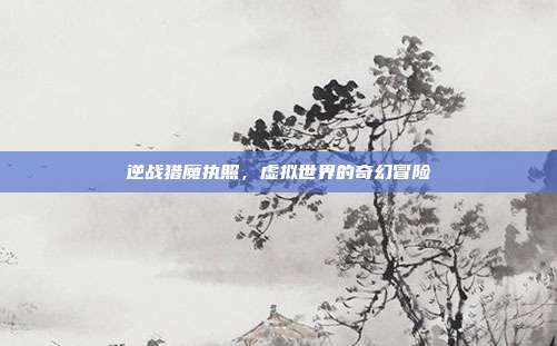 逆战猎魔执照,虚拟世界的奇幻冒险