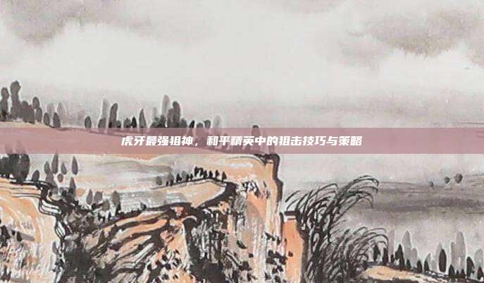 虎牙最强狙神,和平精英中的狙击技巧与策略