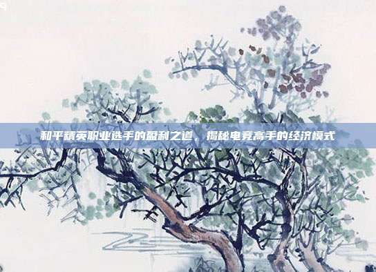 和平精英职业选手的盈利之道,揭秘电竞高手的经济模式
