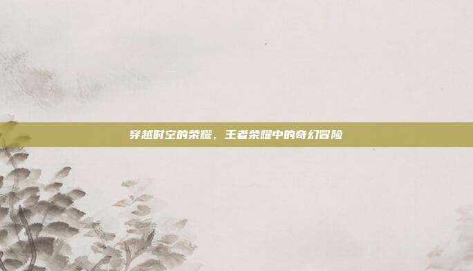 穿越时空的荣耀,王者荣耀中的奇幻冒险