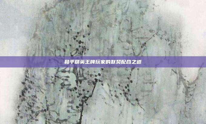 和平精英王牌玩家的默契配合之道