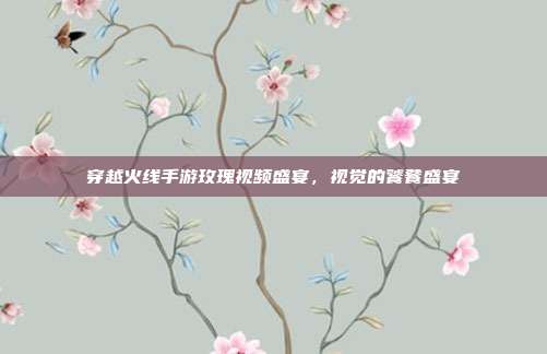 穿越火线手游玫瑰视频盛宴,视觉的饕餮盛宴