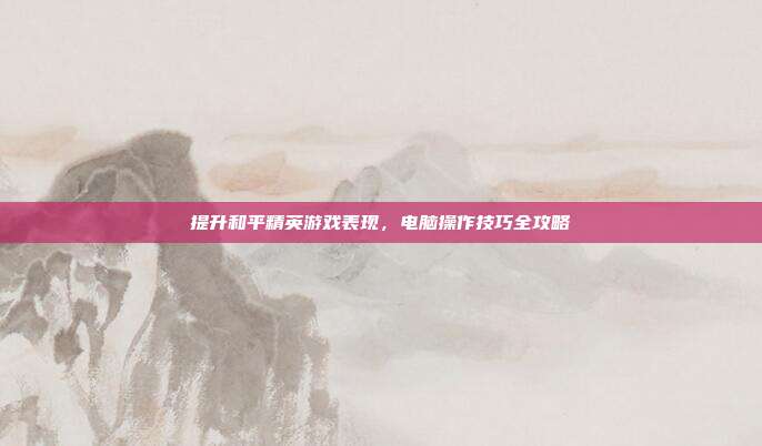 提升和平精英游戏表现,电脑操作技巧全攻略