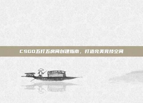CSGO五打五房间创建指南,打造完美竞技空间