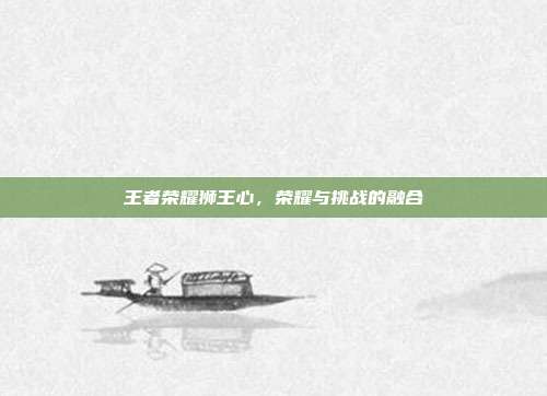 王者荣耀狮王心,荣耀与挑战的融合
