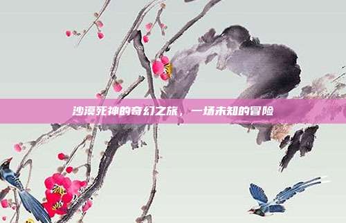 沙漠死神的奇幻之旅,一场未知的冒险