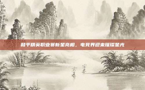 和平精英职业赛新星亮相,电竞界迎来璀璨星光