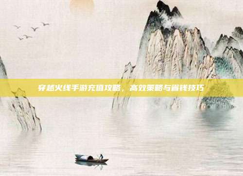 穿越火线手游充值攻略,高效策略与省钱技巧