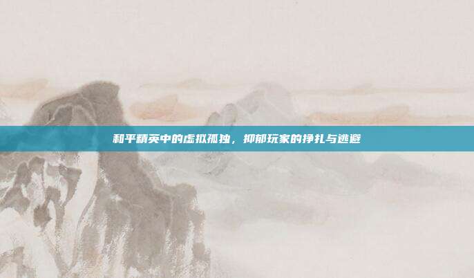 和平精英中的虚拟孤独,抑郁玩家的挣扎与逃避