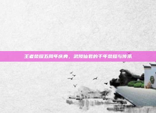 王者荣耀五周年庆典,武陵仙君的千年荣耀与传承