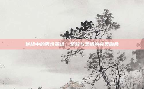 逆战中的男性英雄,坚毅与柔情的完美融合