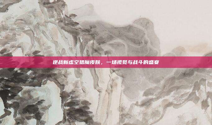 逆战新虚空猎魔皮肤,一场视觉与战斗的盛宴