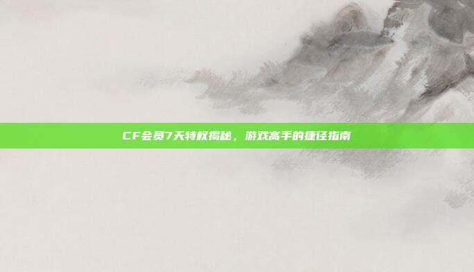CF会员7天特权揭秘,游戏高手的捷径指南