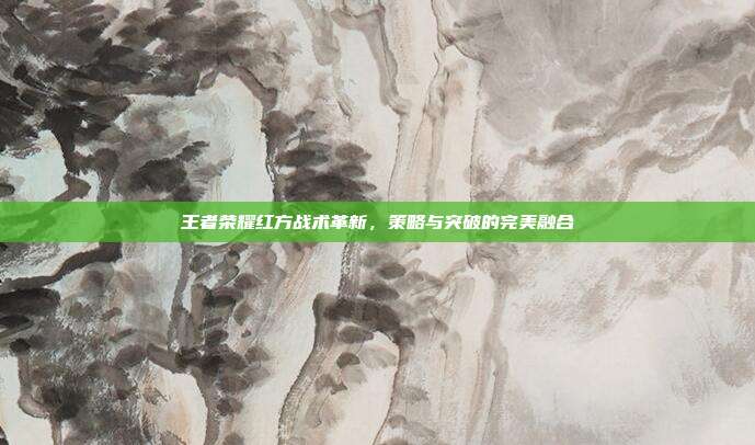 王者荣耀红方战术革新,策略与突破的完美融合