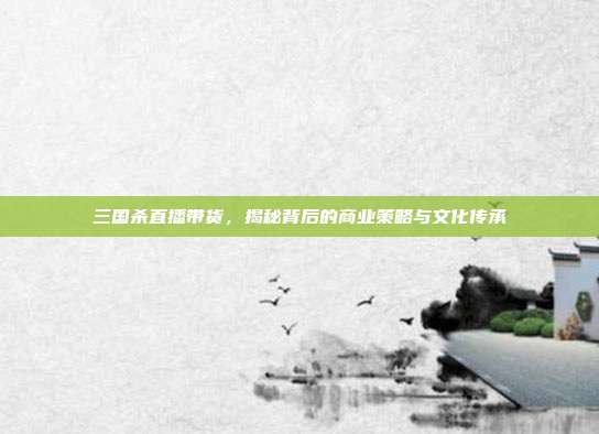 三国杀直播带货,揭秘背后的商业策略与文化传承