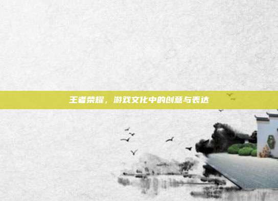 王者荣耀,游戏文化中的创意与表达