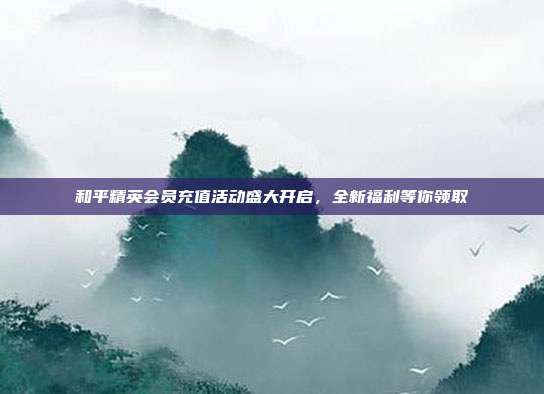 和平精英会员充值活动盛大开启,全新福利等你领取