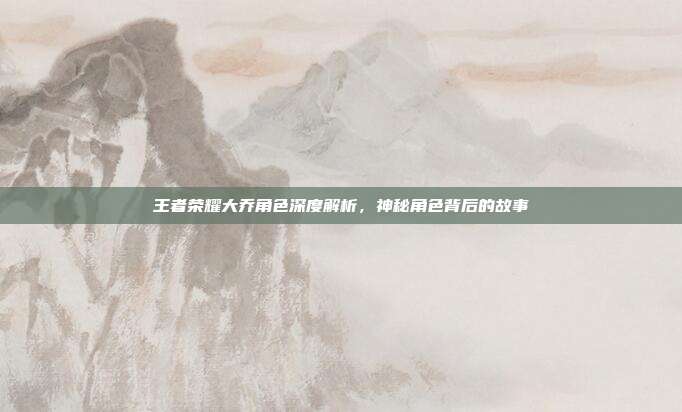 王者荣耀大乔角色深度解析,神秘角色背后的故事