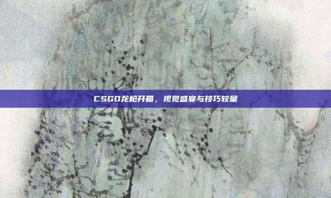 CSGO龙枪开箱,视觉盛宴与技巧较量