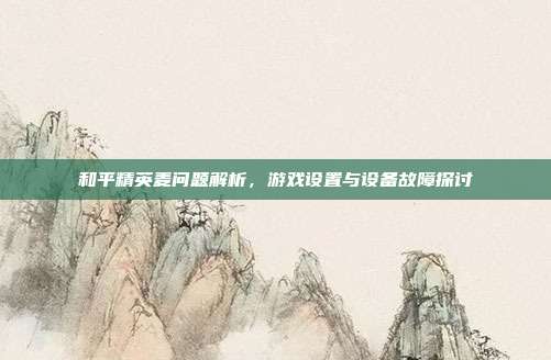 和平精英麦问题解析,游戏设置与设备故障探讨