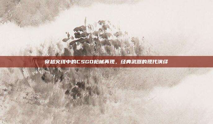 穿越火线中的CSGO枪械再现,经典武器的现代演绎