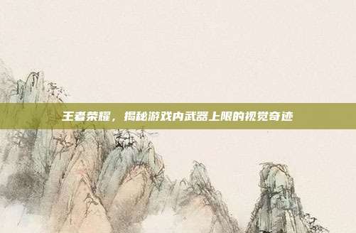 王者荣耀,揭秘游戏内武器上限的视觉奇迹