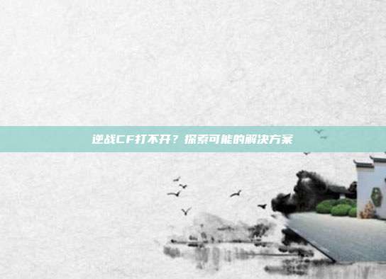 逆战CF打不开?探索可能的解决方案