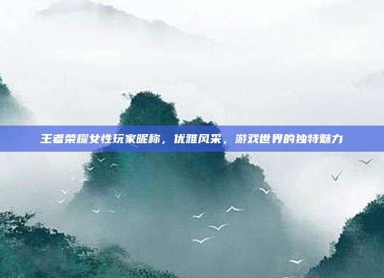 王者荣耀女性玩家昵称,优雅风采,游戏世界的独特魅力