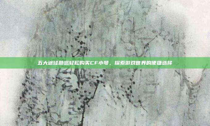 五大途径助您轻松购买CF小号,探索游戏世界的便捷选择