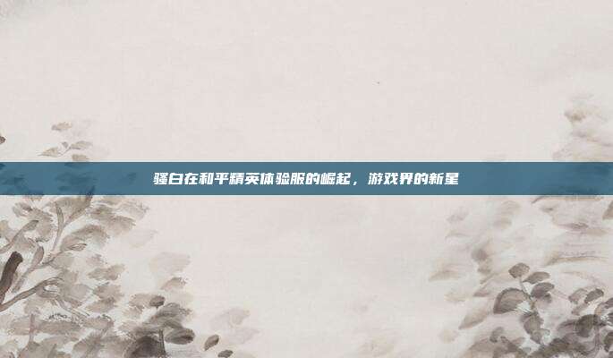 骚白在和平精英体验服的崛起,游戏界的新星