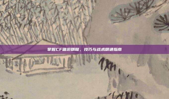 掌握CF端游精髓,技巧与战术精通指南