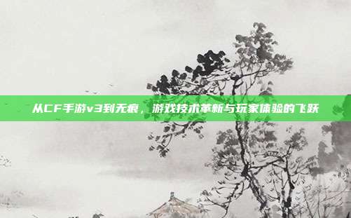 从CF手游v3到无痕,游戏技术革新与玩家体验的飞跃
