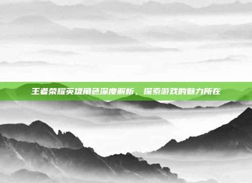 王者荣耀英雄角色深度解析,探索游戏的魅力所在