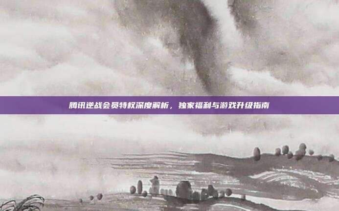腾讯逆战会员特权深度解析,独家福利与游戏升级指南