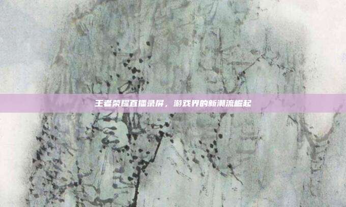 王者荣耀直播录屏,游戏界的新潮流崛起