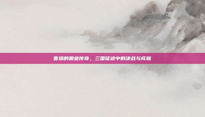 曹操的霸业传奇,三国征途中的决战与成就
