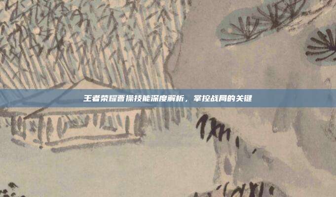 王者荣耀曹操技能深度解析,掌控战局的关键