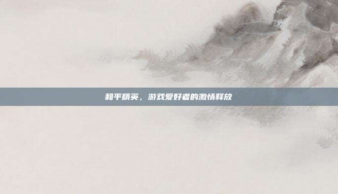和平精英,游戏爱好者的激情释放