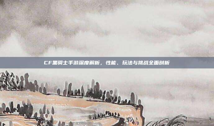 CF黑骑士手游深度解析,性能、玩法与挑战全面剖析