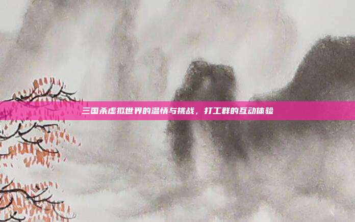 三国杀虚拟世界的温情与挑战,打工群的互动体验