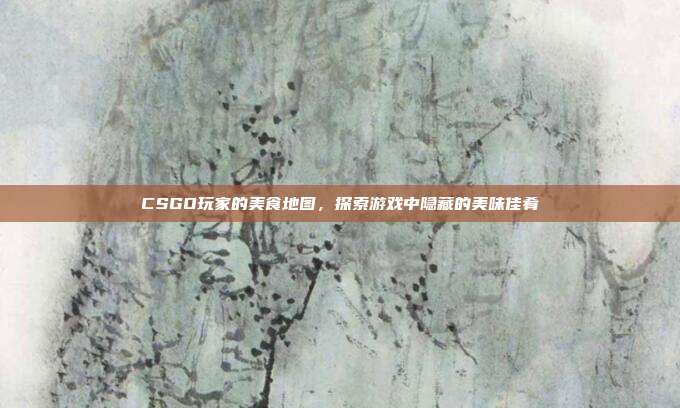 CSGO玩家的美食地图,探索游戏中隐藏的美味佳肴