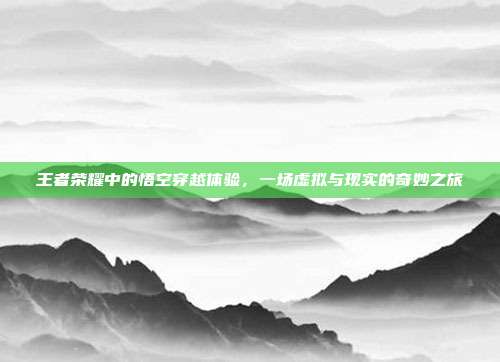 王者荣耀中的悟空穿越体验,一场虚拟与现实的奇妙之旅