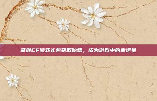 掌握CF游戏礼包获取秘籍,成为游戏中的幸运星