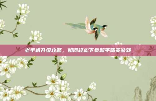 老手机升级攻略,如何轻松下载和平精英游戏