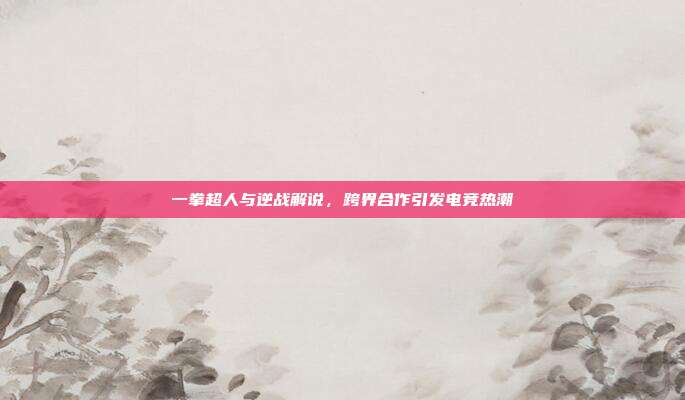一拳超人与逆战解说,跨界合作引发电竞热潮
